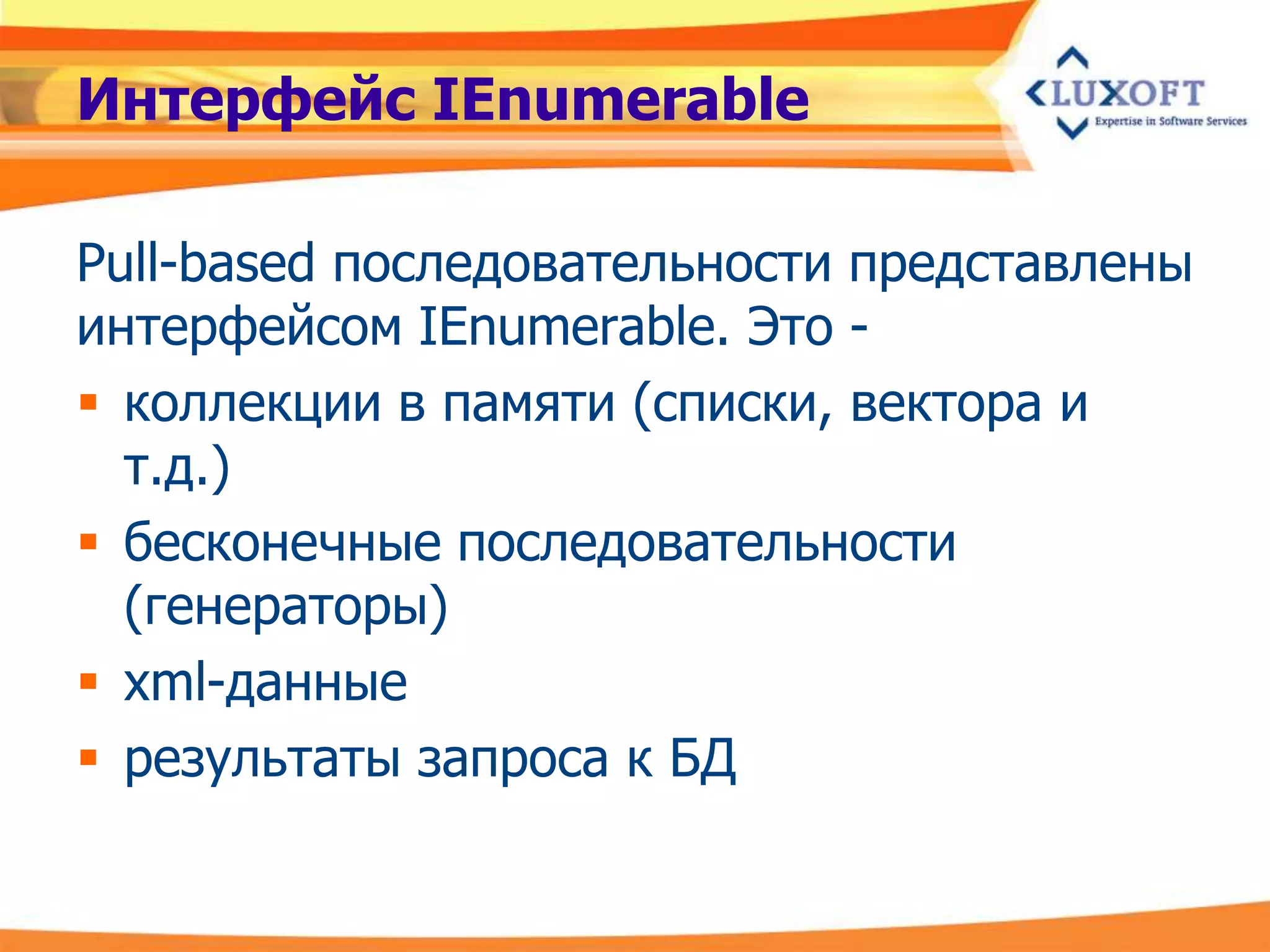 Интерфейс IEnumerable

Pull-based последовательности представлены
интерфейсом IEnumerable. Это -
 коллекции в памяти (списки, вектора и
  т.д.)
 бесконечные последовательности
  (генераторы)
 xml-данные
 результаты запроса к БД
 