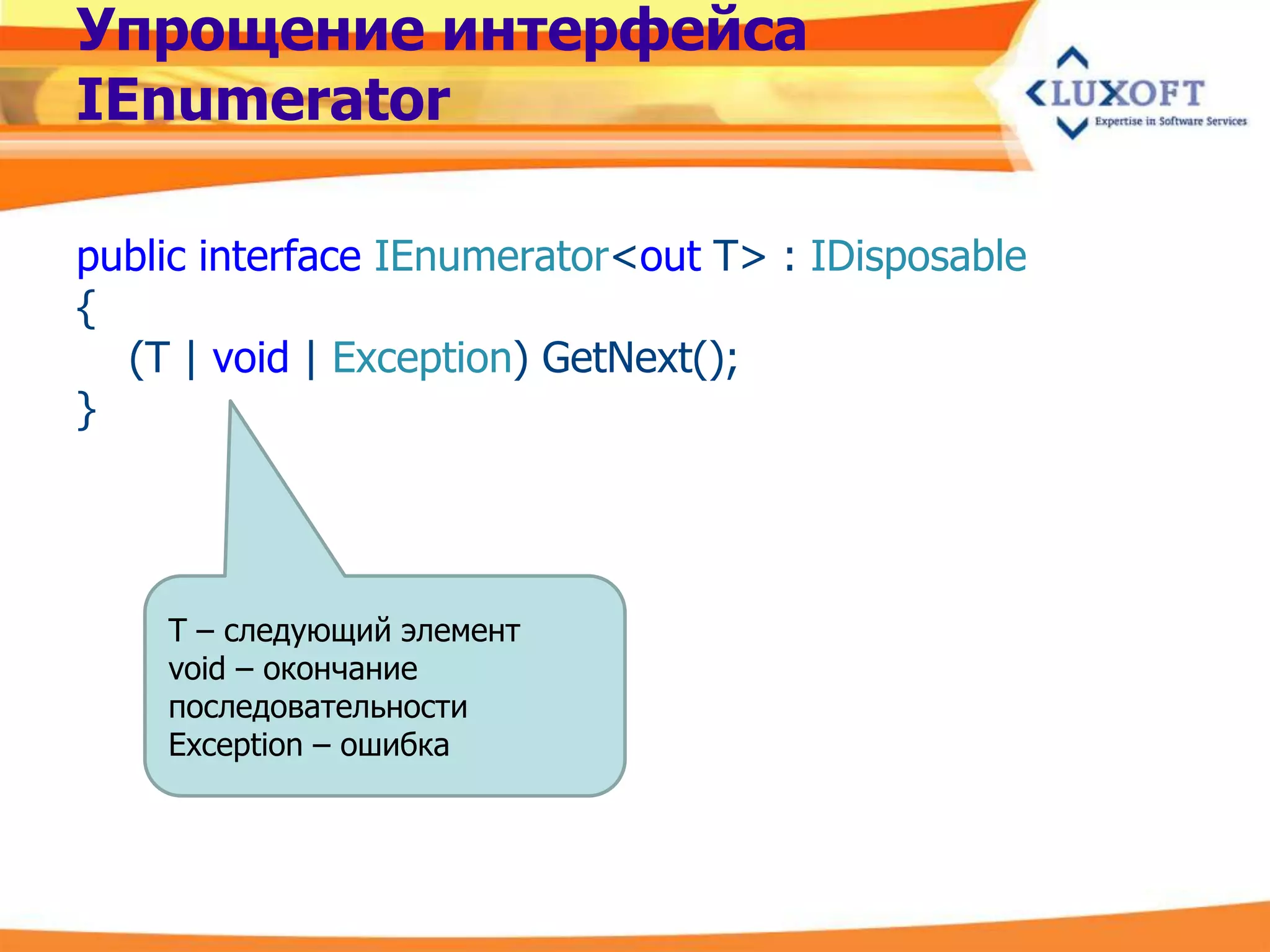 Упрощение интерфейса
IEnumerator

public interface IEnumerator<out T> : IDisposable
{
  (T | void | Exception) GetNext();
}




    T – следующий элемент
    void – окончание
    последовательности
    Exception – ошибка
 