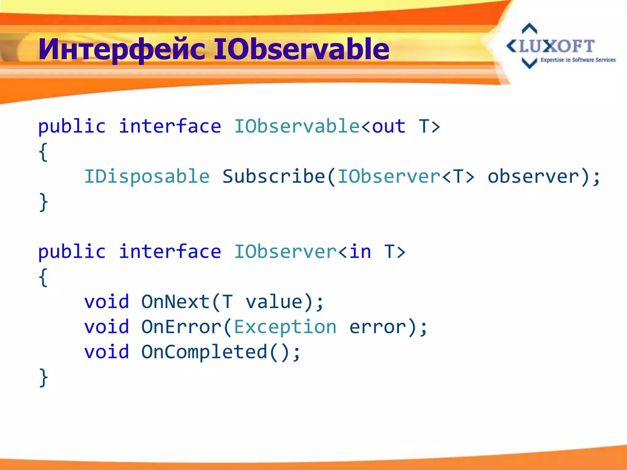 Интерфейс IObservable

public interface IObservable<out T>
{
    IDisposable Subscribe(IObserver<T> observer);
}

public interface IObserver<in T>
{
    void OnNext(T value);
    void OnError(Exception error);
    void OnCompleted();
}
 