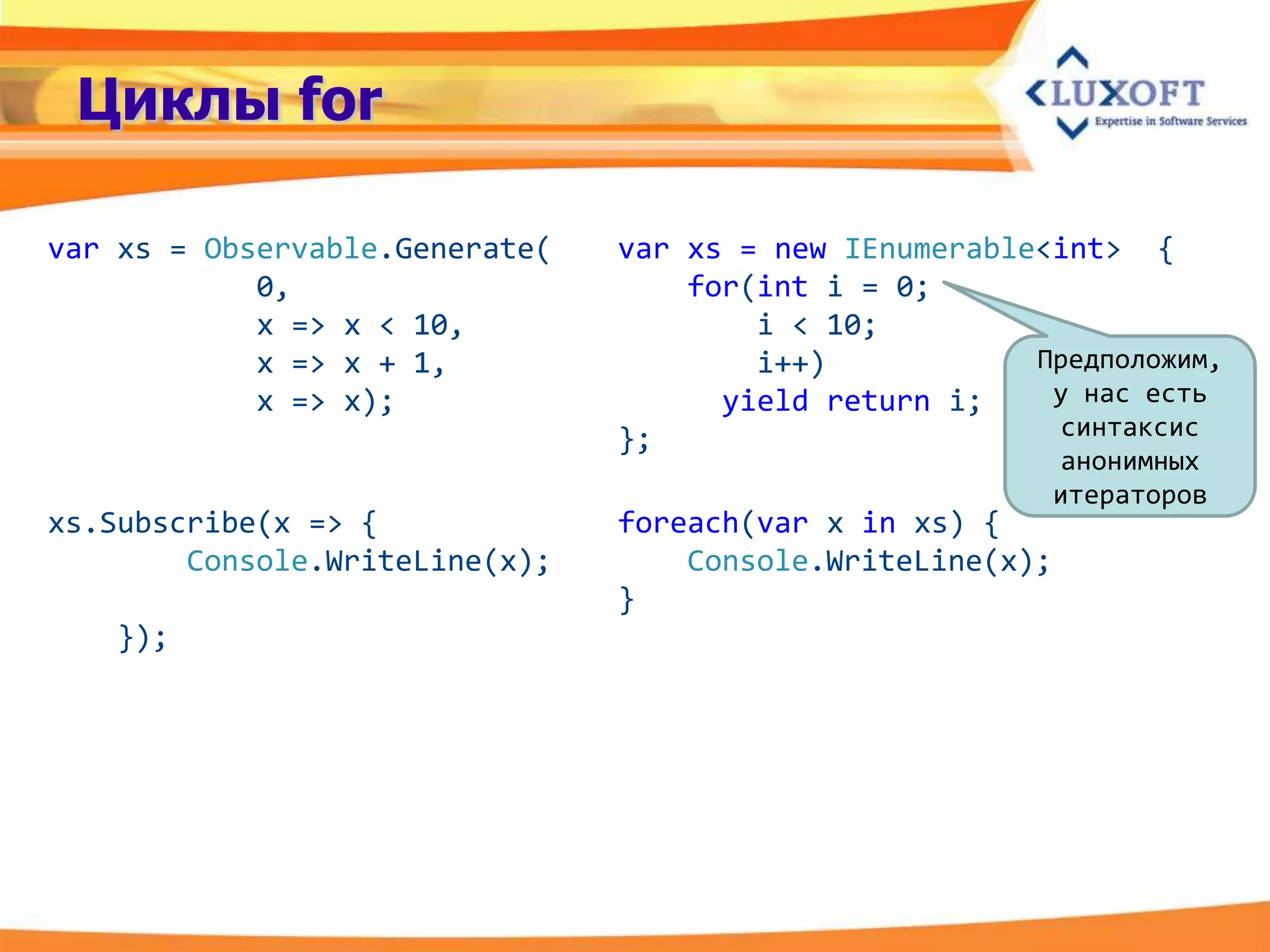 Циклы for

var xs = Observable.Generate(   var xs = new IEnumerable<int> {
            0,                      for(int i = 0;
            x => x < 10,                i < 10;
            x => x + 1,                 i++)            Предположим,
            x => x);                  yield return i;    у нас есть
                                };                       синтаксис
                                                            анонимных
                                                            итераторов
xs.Subscribe(x => {             foreach(var x in xs) {
        Console.WriteLine(x);       Console.WriteLine(x);
                                }
   });
 