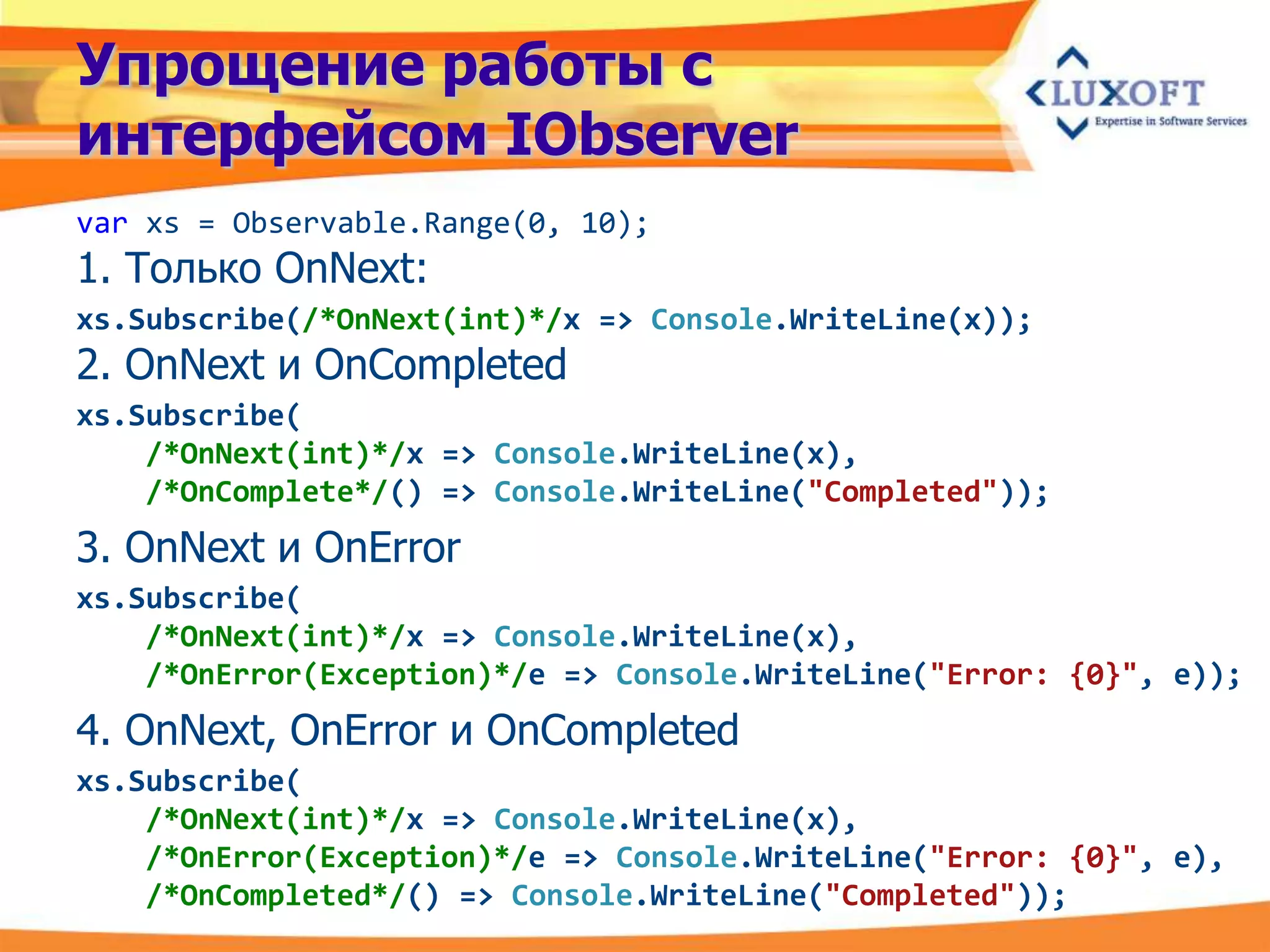 Упрощение работы с
интерфейсом IObserver
var xs = Observable.Range(0, 10);
1. Только OnNext:
xs.Subscribe(/*OnNext(int)*/x => Console.WriteLine(x));
2. OnNext и OnCompleted
xs.Subscribe(
    /*OnNext(int)*/x => Console.WriteLine(x),
    /*OnComplete*/() => Console.WriteLine("Completed"));
3. OnNext и OnError
xs.Subscribe(
    /*OnNext(int)*/x => Console.WriteLine(x),
    /*OnError(Exception)*/e => Console.WriteLine("Error: {0}", e));
4. OnNext, OnError и OnCompleted
xs.Subscribe(
    /*OnNext(int)*/x => Console.WriteLine(x),
    /*OnError(Exception)*/e => Console.WriteLine("Error: {0}", e),
    /*OnCompleted*/() => Console.WriteLine("Completed"));
 