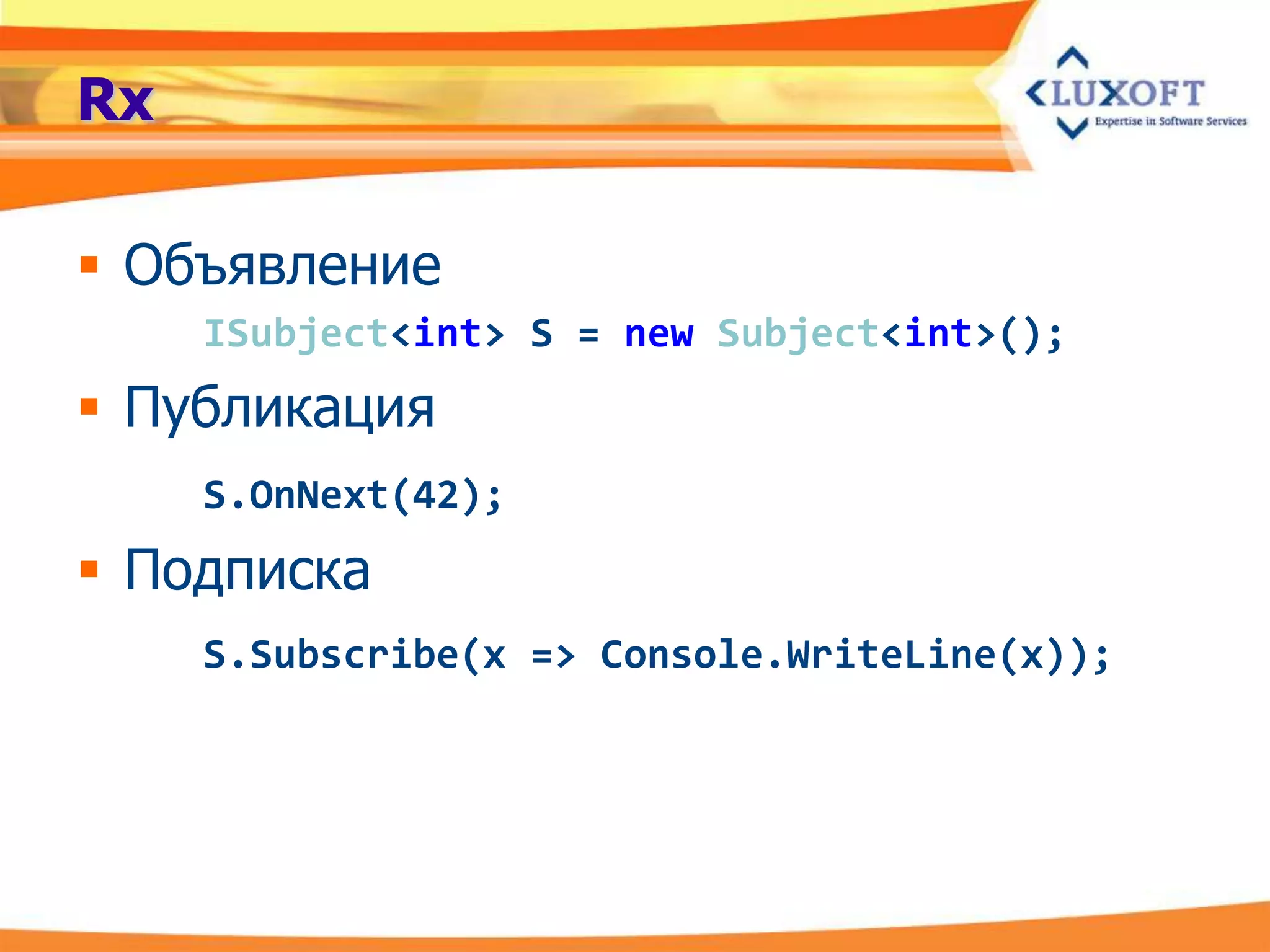 Rx

 Объявление
     ISubject<int> S = new Subject<int>();
 Публикация
     S.OnNext(42);
 Подписка
     S.Subscribe(x => Console.WriteLine(x));
 