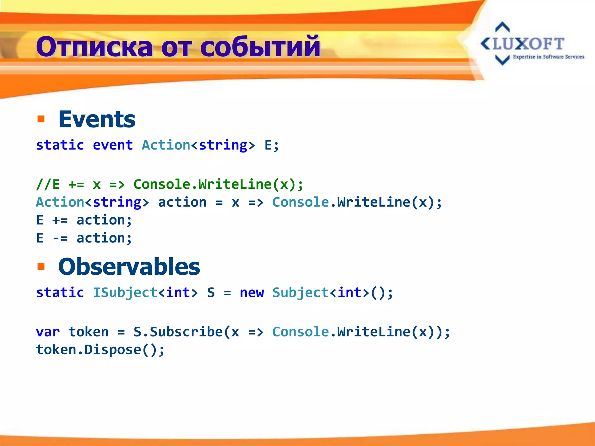 Отписка от событий

 Events
static event Action<string> E;

//E += x => Console.WriteLine(x);
Action<string> action = x => Console.WriteLine(x);
E += action;
E -= action;

 Observables
static ISubject<int> S = new Subject<int>();

var token = S.Subscribe(x => Console.WriteLine(x));
token.Dispose();
 