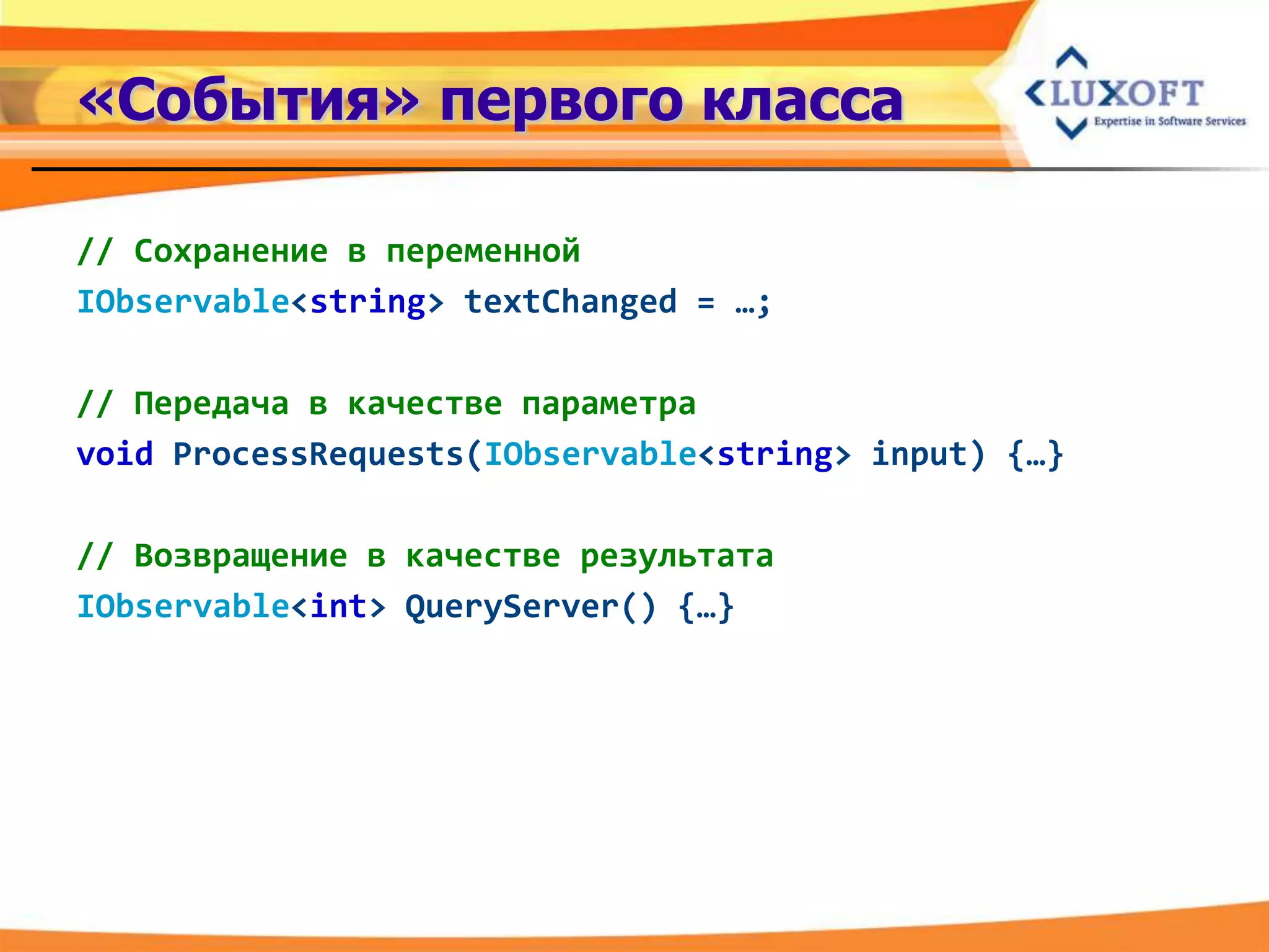 «События» первого класса

// Сохранение в переменной
IObservable<string> textChanged = …;

// Передача в качестве параметра
void ProcessRequests(IObservable<string> input) {…}

// Возвращение в качестве результата
IObservable<int> QueryServer() {…}
 