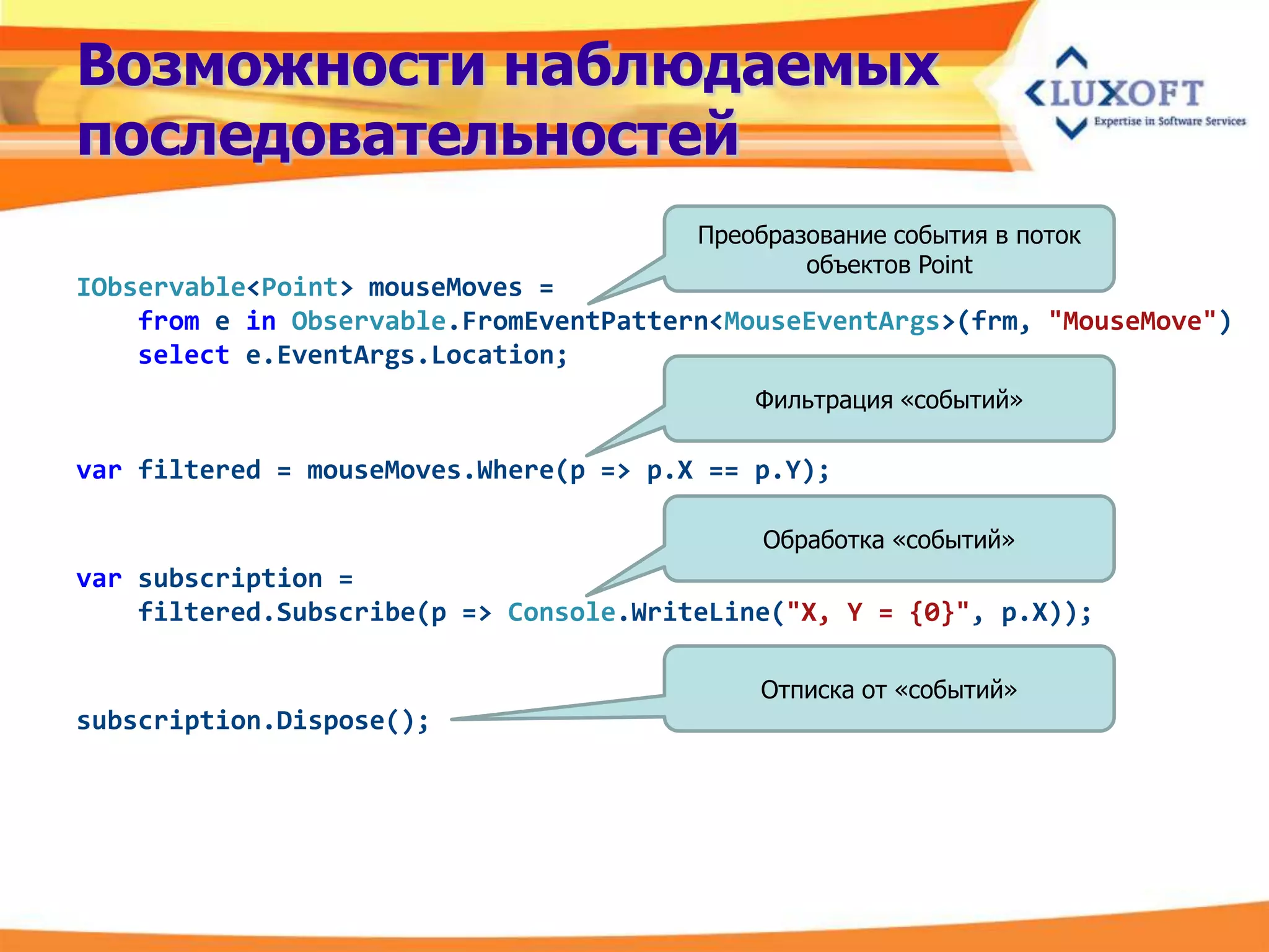 Возможности наблюдаемых
последовательностей
                                        Преобразование события в поток
                                                объектов Point
IObservable<Point> mouseMoves =
    from e in Observable.FromEventPattern<MouseEventArgs>(frm, "MouseMove")
    select e.EventArgs.Location;
                                            Фильтрация «событий»

var filtered = mouseMoves.Where(p => p.X == p.Y);

                                             Обработка «событий»
var subscription =
    filtered.Subscribe(p => Console.WriteLine("X, Y = {0}", p.X));

                                            Отписка от «событий»
subscription.Dispose();
 