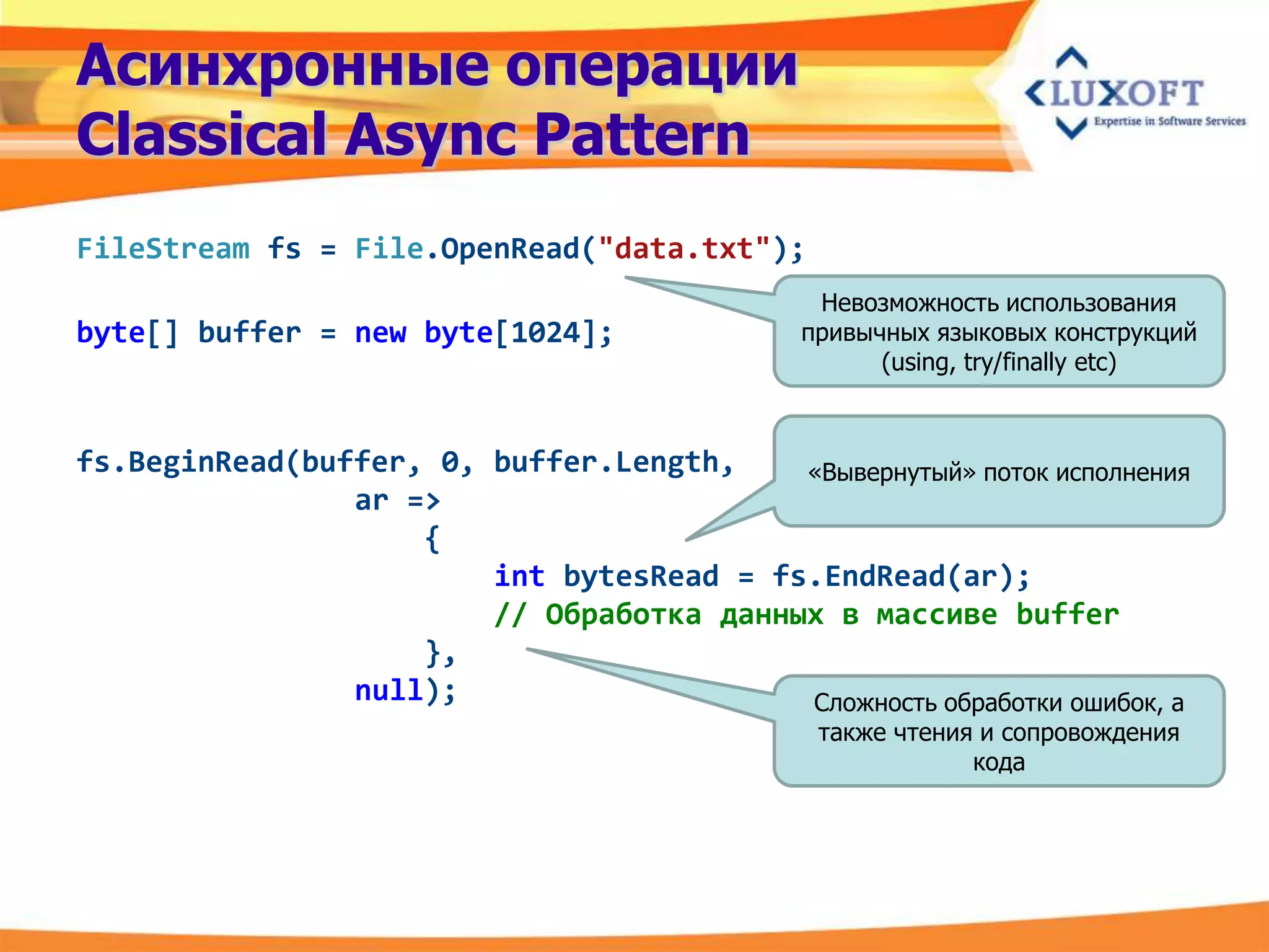 Асинхронные операции
Classical Async Pattern
FileStream fs = File.OpenRead("data.txt");
                                               Невозможность использования
byte[] buffer = new byte[1024];               привычных языковых конструкций
                                                    (using, try/finally etc)



fs.BeginRead(buffer, 0, buffer.Length,    «Вывернутый» поток исполнения
                ar =>
                    {
                        int bytesRead = fs.EndRead(ar);
                        // Обработка данных в массиве buffer
                    },
                null);                    Сложность обработки ошибок, а
                                               также чтения и сопровождения
                                                           кода
 