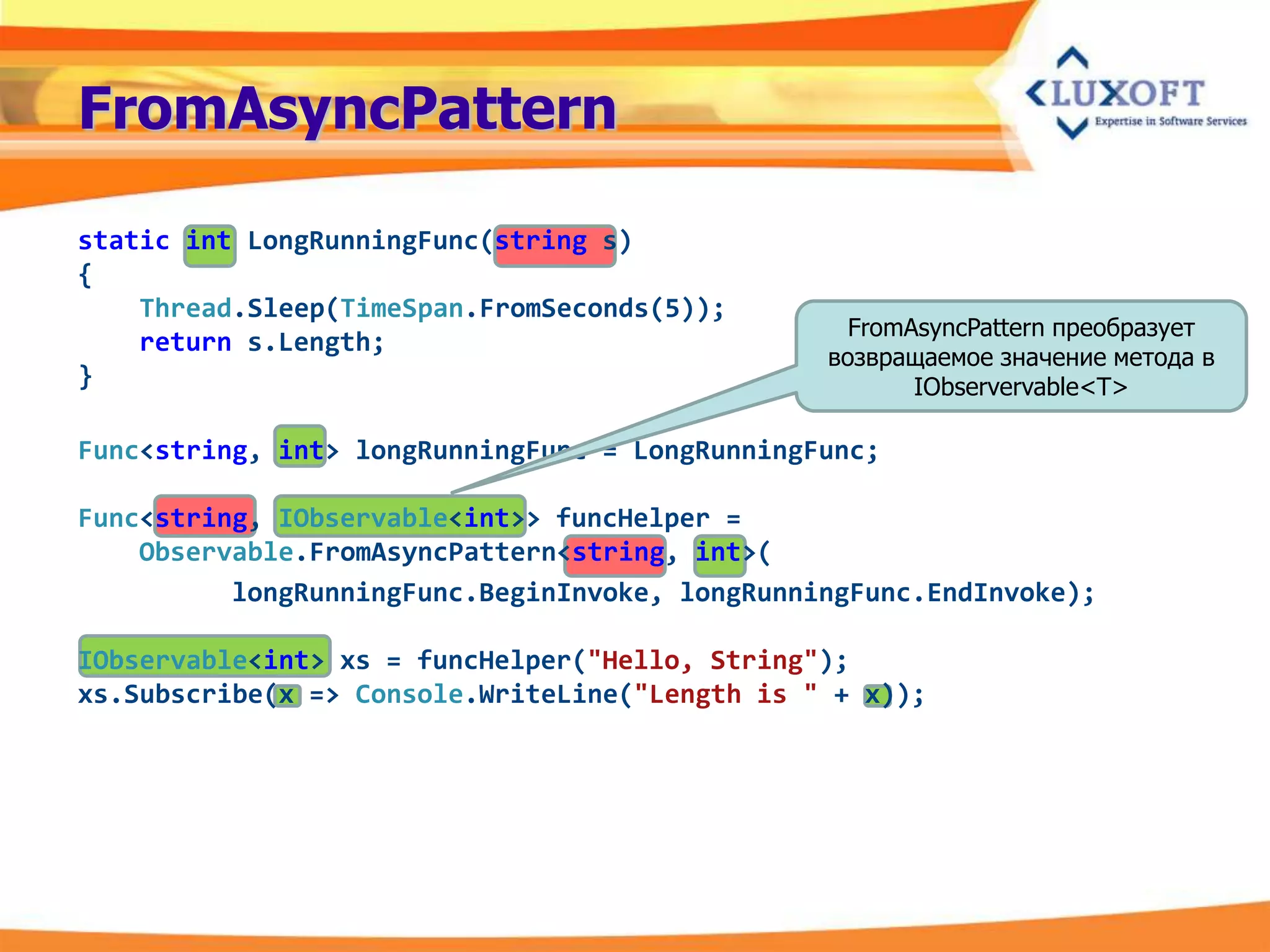 FromAsyncPattern

static int LongRunningFunc(string s)
{
    Thread.Sleep(TimeSpan.FromSeconds(5));
                                                  FromAsyncPattern преобразует
    return s.Length;
                                                возвращаемое значение метода в
}                                                      IObservervable<T>

Func<string, int> longRunningFunc = LongRunningFunc;

Func<string, IObservable<int>> funcHelper =
    Observable.FromAsyncPattern<string, int>(
          longRunningFunc.BeginInvoke, longRunningFunc.EndInvoke);

IObservable<int> xs = funcHelper("Hello, String");
xs.Subscribe(x => Console.WriteLine("Length is " + x));
 