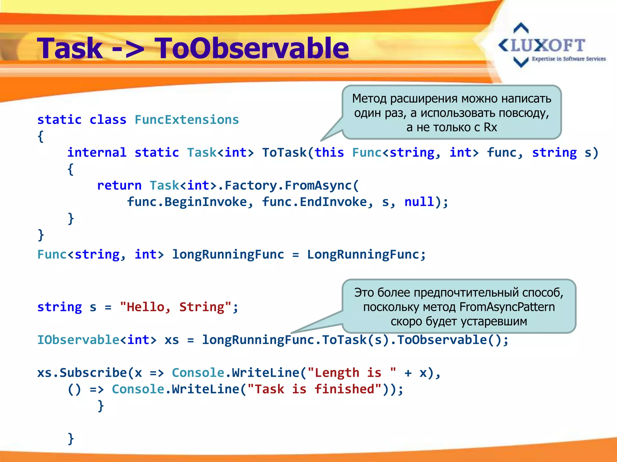 Task -> ToObservable
                                          Метод расширения можно написать
                                          один раз, а использовать повсюду,
static class FuncExtensions
                                                   а не только с Rx
{
    internal static Task<int> ToTask(this Func<string, int> func, string s)
    {
        return Task<int>.Factory.FromAsync(
            func.BeginInvoke, func.EndInvoke, s, null);
    }
}
Func<string, int> longRunningFunc = LongRunningFunc;

                                          Это более предпочтительный способ,
string s = "Hello, String";                поскольку метод FromAsyncPattern
                                                скоро будет устаревшим
IObservable<int> xs = longRunningFunc.ToTask(s).ToObservable();

xs.Subscribe(x => Console.WriteLine("Length is " + x),
    () => Console.WriteLine("Task is finished"));
        }

   }
 