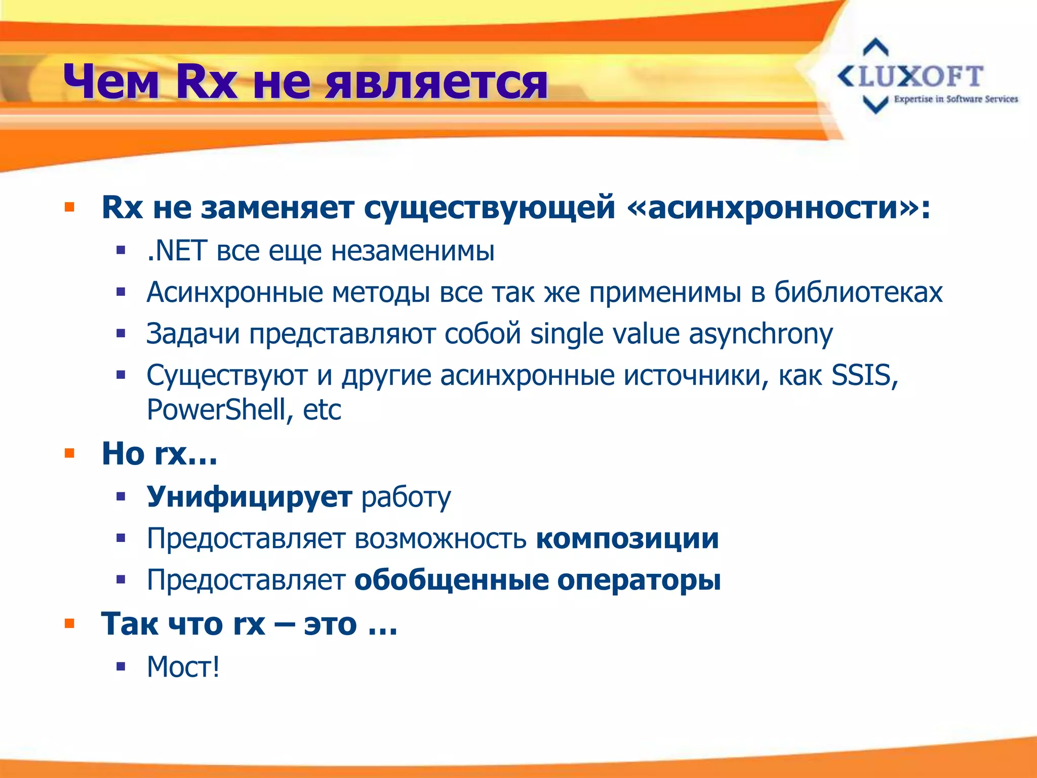 Чем Rx не является

 Rx не заменяет существующей «асинхронности»:
      .NET все еще незаменимы
      Асинхронные методы все так же применимы в библиотеках
      Задачи представляют собой single value asynchrony
      Существуют и другие асинхронные источники, как SSIS,
       PowerShell, etc
 Но rx…
    Унифицирует работу
    Предоставляет возможность композиции
    Предоставляет обобщенные операторы
 Так что rx – это …
    Мост!
 