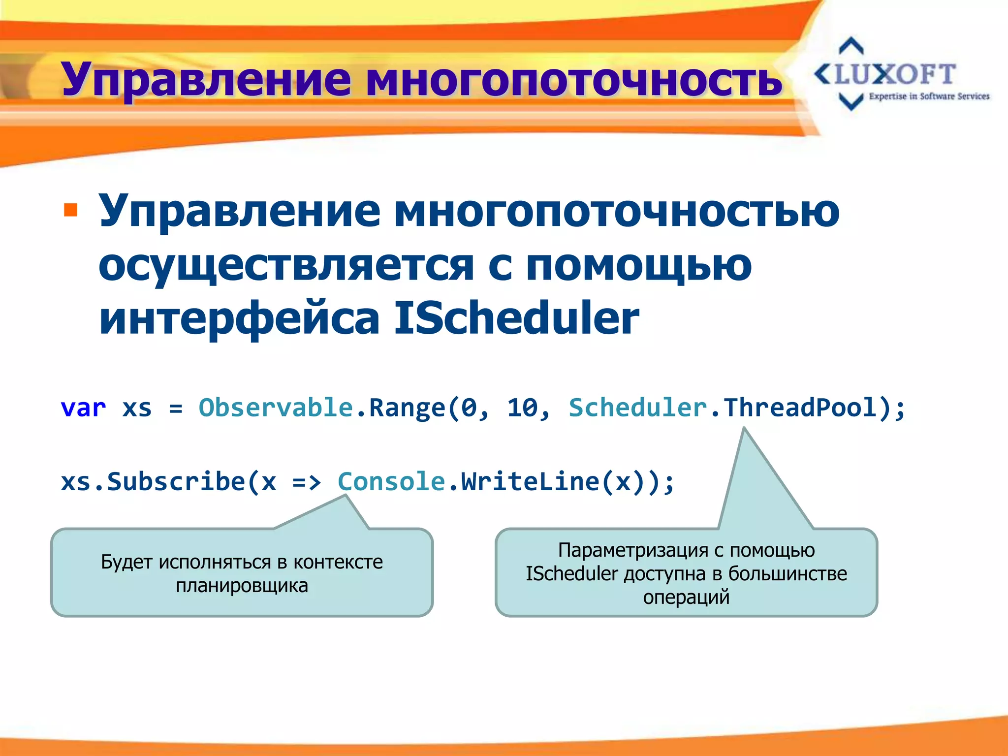 Управление многопоточность

 Управление многопоточностью
  осуществляется с помощью
  интерфейса IScheduler
var xs = Observable.Range(0, 10, Scheduler.ThreadPool);

xs.Subscribe(x => Console.WriteLine(x));

                                     Параметризация с помощью
  Будет исполняться в контексте
                                  IScheduler доступна в большинстве
          планировщика
                                               операций
 