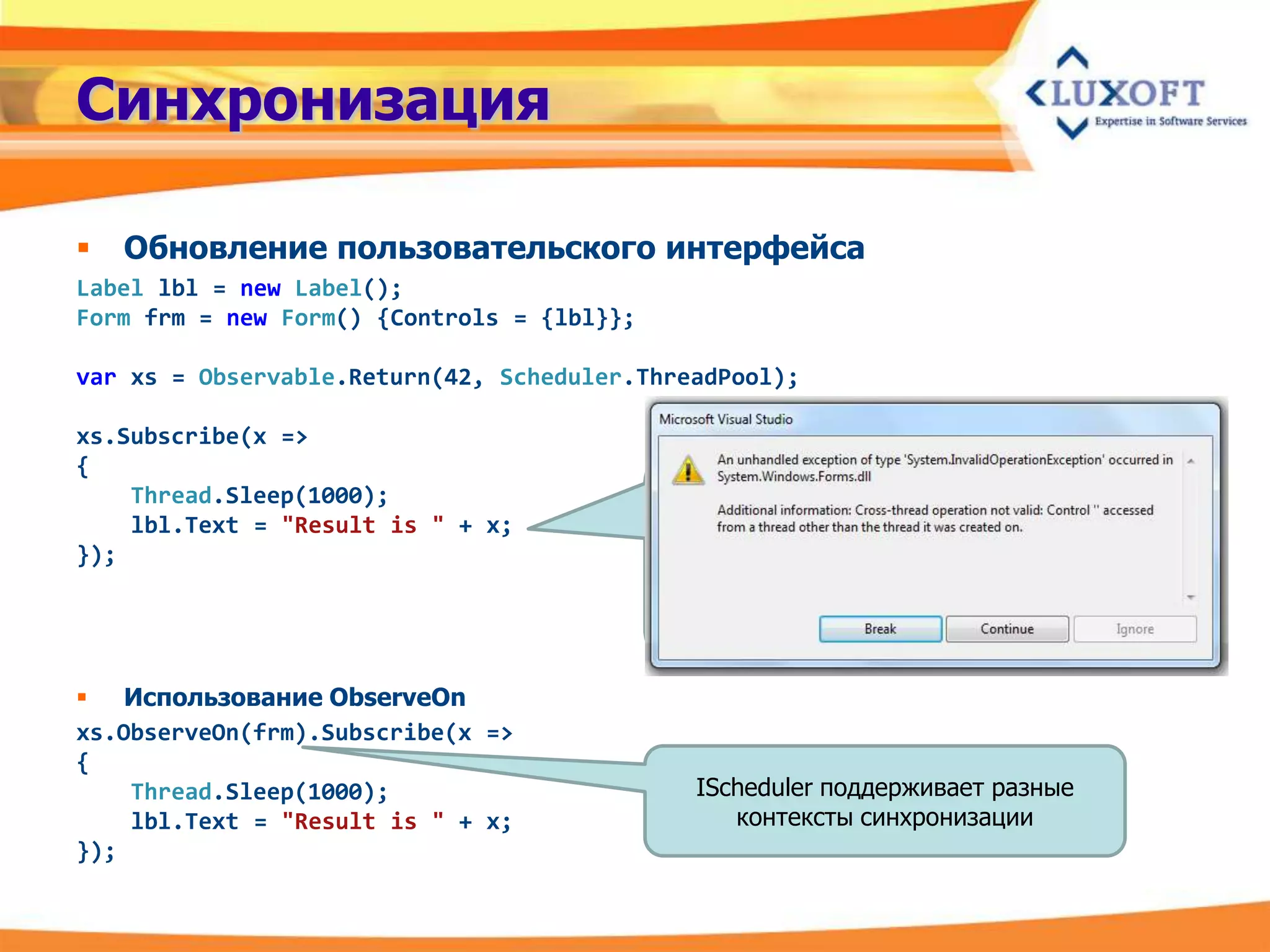 Синхронизация

   Обновление пользовательского интерфейса
Label lbl = new Label();
Form frm = new Form() {Controls = {lbl}};

var xs = Observable.Return(42, Scheduler.ThreadPool);

xs.Subscribe(x =>
{
    Thread.Sleep(1000);
    lbl.Text = "Result is " + x;
});




 Использование ObserveOn
xs.ObserveOn(frm).Subscribe(x =>
{
    Thread.Sleep(1000);                      IScheduler поддерживает разные
    lbl.Text = "Result is " + x;                контексты синхронизации
});
 