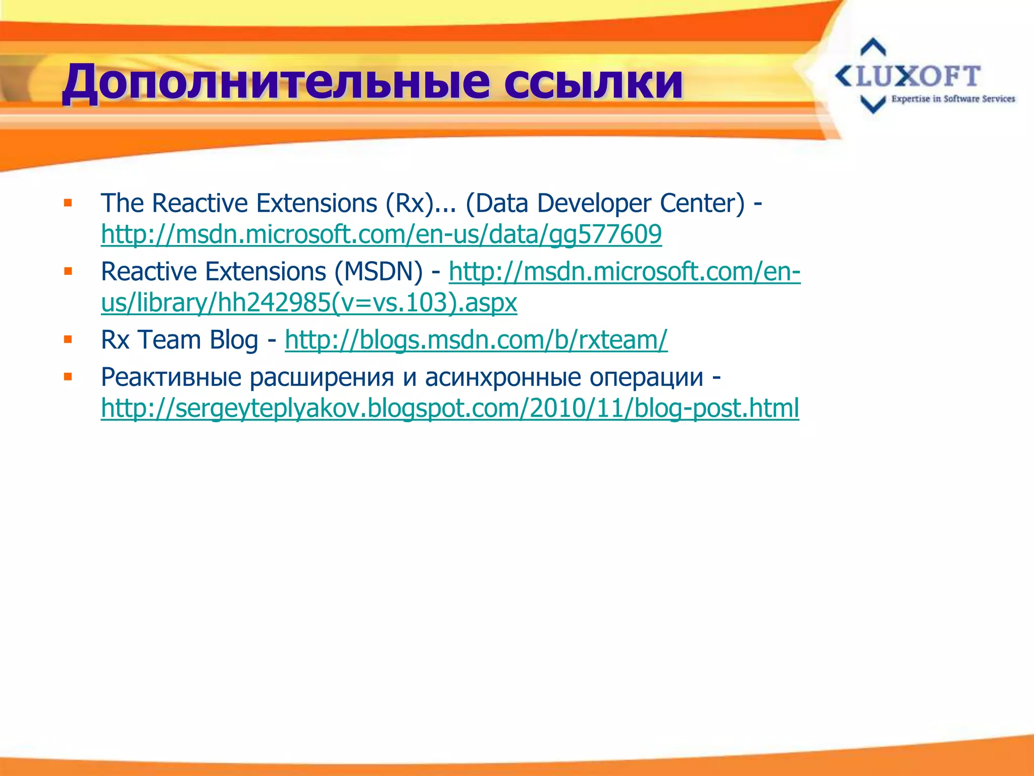 Дополнительные ссылки

   The Reactive Extensions (Rx)... (Data Developer Center) -
    http://msdn.microsoft.com/en-us/data/gg577609
   Reactive Extensions (MSDN) - http://msdn.microsoft.com/en-
    us/library/hh242985(v=vs.103).aspx
   Rx Team Blog - http://blogs.msdn.com/b/rxteam/
   Реактивные расширения и асинхронные операции -
    http://sergeyteplyakov.blogspot.com/2010/11/blog-post.html
 