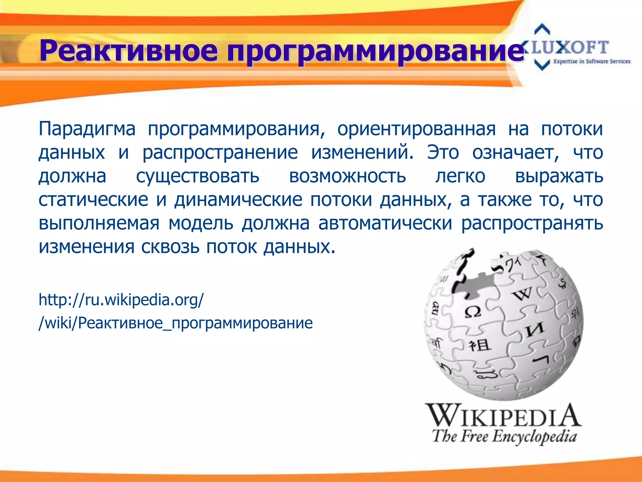 Реактивное программирование

Парадигма программирования, ориентированная на потоки
данных и распространение изменений. Это означает, что
должна    существовать   возможность   легко    выражать
статические и динамические потоки данных, а также то, что
выполняемая модель должна автоматически распространять
изменения сквозь поток данных.

http://ru.wikipedia.org/
/wiki/Реактивное_программирование
 