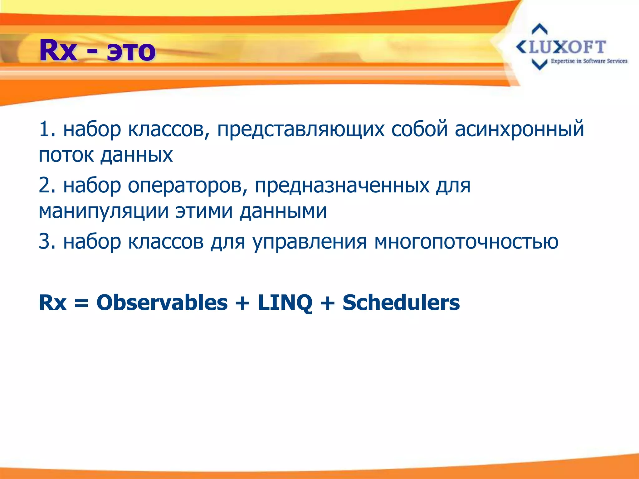 Rx - это

1. набор классов, представляющих собой асинхронный
поток данных
2. набор операторов, предназначенных для
манипуляции этими данными
3. набор классов для управления многопоточностью

Rx = Observables + LINQ + Schedulers
 