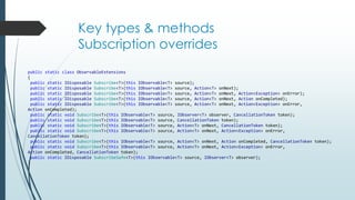 Key types & methods 
Subscription overrides 
public static class ObservableExtensions 
{ 
public static IDisposable Subscribe<T>(this IObservable<T> source); 
public static IDisposable Subscribe<T>(this IObservable<T> source, Action<T> onNext); 
public static IDisposable Subscribe<T>(this IObservable<T> source, Action<T> onNext, Action<Exception> onError); 
public static IDisposable Subscribe<T>(this IObservable<T> source, Action<T> onNext, Action onCompleted); 
public static IDisposable Subscribe<T>(this IObservable<T> source, Action<T> onNext, Action<Exception> onError, 
Action onCompleted); 
public static void Subscribe<T>(this IObservable<T> source, IObserver<T> observer, CancellationToken token); 
public static void Subscribe<T>(this IObservable<T> source, CancellationToken token); 
public static void Subscribe<T>(this IObservable<T> source, Action<T> onNext, CancellationToken token); 
public static void Subscribe<T>(this IObservable<T> source, Action<T> onNext, Action<Exception> onError, 
CancellationToken token); 
public static void Subscribe<T>(this IObservable<T> source, Action<T> onNext, Action onCompleted, CancellationToken token); 
public static void Subscribe<T>(this IObservable<T> source, Action<T> onNext, Action<Exception> onError, 
Action onCompleted, CancellationToken token); 
public static IDisposable SubscribeSafe<T>(this IObservable<T> source, IObserver<T> observer); 
} 
 