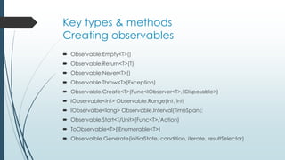 Key types & methods 
Creating observables 
 Observable.Empty<T>() 
 Observable.Return<T>(T) 
 Observable.Never<T>() 
 Observable.Throw<T>(Exception) 
 Observable.Create<T>(Func<IObserver<T>, IDisposable>) 
 IObservable<int> Observable.Range(int, int) 
 IObservalbe<long> Observable.Interval(TimeSpan); 
 Observable.Start<T/Unit>(Func<T>/Action) 
 ToObservable<T>(IEnumerable<T>) 
 Observalble.Generate(initialState, condition, iterate, resultSelector) 
 