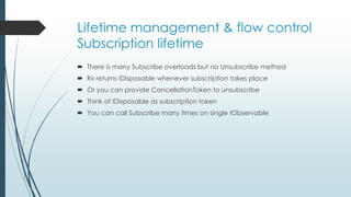 Lifetime management & flow control 
Subscription lifetime 
 There is many Subscribe overloads but no Unsubscribe method 
 Rx returns IDisposable whenever subscription takes place 
 Or you can provide CancellationToken to unsubscribe 
 Think of IDisposable as subscription token 
 You can call Subscribe many times on single IObservable 
 