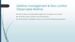 Lifetime management & flow control 
Observable lifetime 
 Both OnError & OnCompleted signify the completion of a stream 
 No futher calls to OnNext can be performed 
 When stream completes or errors, you should still dispose subscription 
 