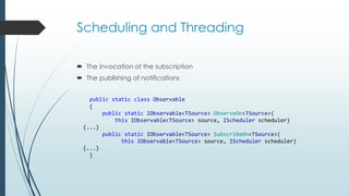 Scheduling and Threading 
 The invocation of the subscription 
 The publishing of notifications 
public static class Observable 
{ 
public static IObservable<TSource> ObserveOn<TSource>( 
this IObservable<TSource> source, IScheduler scheduler) 
{...} 
public static IObservable<TSource> SubscribeOn<TSource>( 
this IObservable<TSource> source, IScheduler scheduler) 
{...} 
} 
 