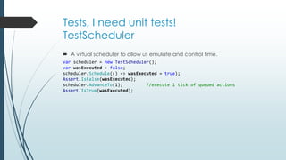 Tests, I need unit tests! 
TestScheduler 
 A virtual scheduler to allow us emulate and control time. 
var scheduler = new TestScheduler(); 
var wasExecuted = false; 
scheduler.Schedule(() => wasExecuted = true); 
Assert.IsFalse(wasExecuted); 
scheduler.AdvanceTo(1); //execute 1 tick of queued actions 
Assert.IsTrue(wasExecuted); 
 