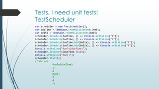 Tests, I need unit tests! 
TestScheduler 
var scheduler = new TestScheduler(); 
var dueTime = TimeSpan.FromMilliseconds(400); 
var delta = TimeSpan.FromMilliseconds(100); 
scheduler.Schedule(dueTime, () => Console.WriteLine("1")); 
scheduler.Schedule(dueTime, () => Console.WriteLine("2")); 
scheduler.Schedule(dueTime.Add(delta), () => Console.WriteLine("3")); 
scheduler.Schedule(dueTime.Add(delta), () => Console.WriteLine("4")); 
Console.WriteLine("RunTo(dueTime)"); 
scheduler.AdvanceTo(dueTime.Ticks); 
Console.WriteLine("Run()"); 
scheduler.Start(); 
/* Output: 
RunTo(dueTime) 
1 
2 
Run() 
3 
4 
*/ 
 