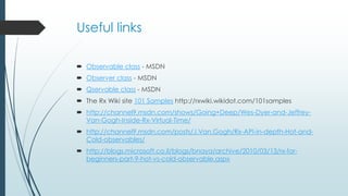 Useful links 
 Observable class - MSDN 
 Observer class - MSDN 
 Qservable class - MSDN 
 The Rx Wiki site 101 Samples http://rxwiki.wikidot.com/101samples 
 http://channel9.msdn.com/shows/Going+Deep/Wes-Dyer-and-Jeffrey- 
Van-Gogh-Inside-Rx-Virtual-Time/ 
 http://channel9.msdn.com/posts/J.Van.Gogh/Rx-API-in-depth-Hot-and- 
Cold-observables/ 
 http://blogs.microsoft.co.il/blogs/bnaya/archive/2010/03/13/rx-for-beginners- 
part-9-hot-vs-cold-observable.aspx 
 