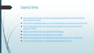 Useful links 
 http://channel9.msdn.com/Shows/Going+Deep/Bart-De-Smet-MinLINQ-The- 
Essence-of-LINQ 
 http://leecampbell.blogspot.com/2010/08/reactive-extensions-for-net.html 
 http://channel9.msdn.com/Shows/This+Week+On+Channel+9/TWC9- 
August-17-2012 
 http://channel9.msdn.com/Series/Rx-Workshop 
 http://channel9.msdn.com/Blogs/J.Van.Gogh 
 http://channel9.msdn.com/Blogs/Charles/Erik-Meijer-Rx-in-15-Minutes 
 http://channel9.msdn.com/Blogs/Peli/Testing-Rx-with-Pex 
