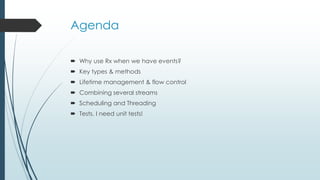 Agenda 
 Why use Rx when we have events? 
 Key types & methods 
 Lifetime management & flow control 
 Combining several streams 
 Scheduling and Threading 
 Tests, I need unit tests! 
 