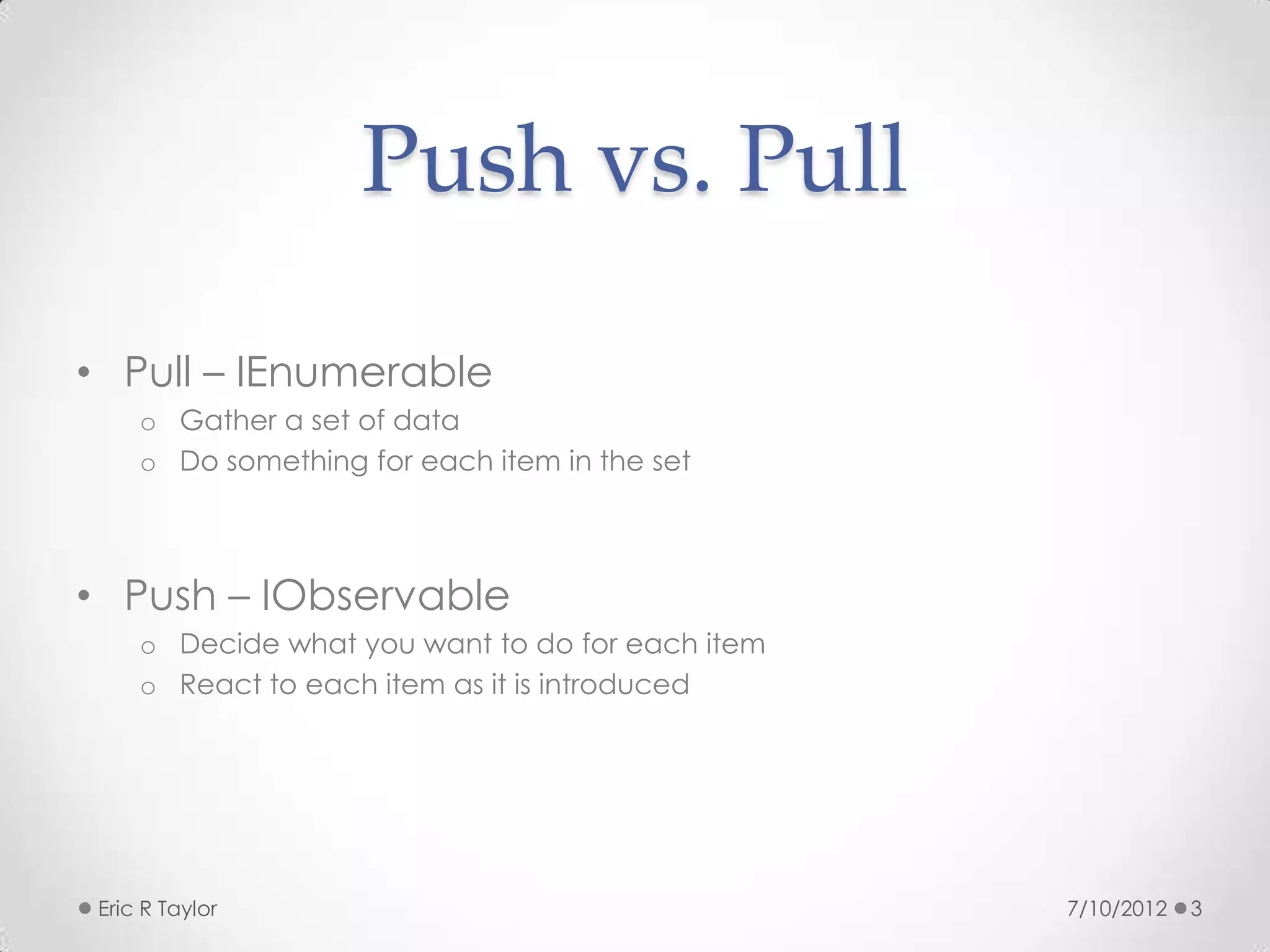 Push vs. Pull

• Pull – IEnumerable
     o Gather a set of data
     o Do something for each item in the set



• Push – IObservable
     o Decide what you want to do for each item
     o React to each item as it is introduced




 Eric R Taylor                                    7/10/2012   3
 
