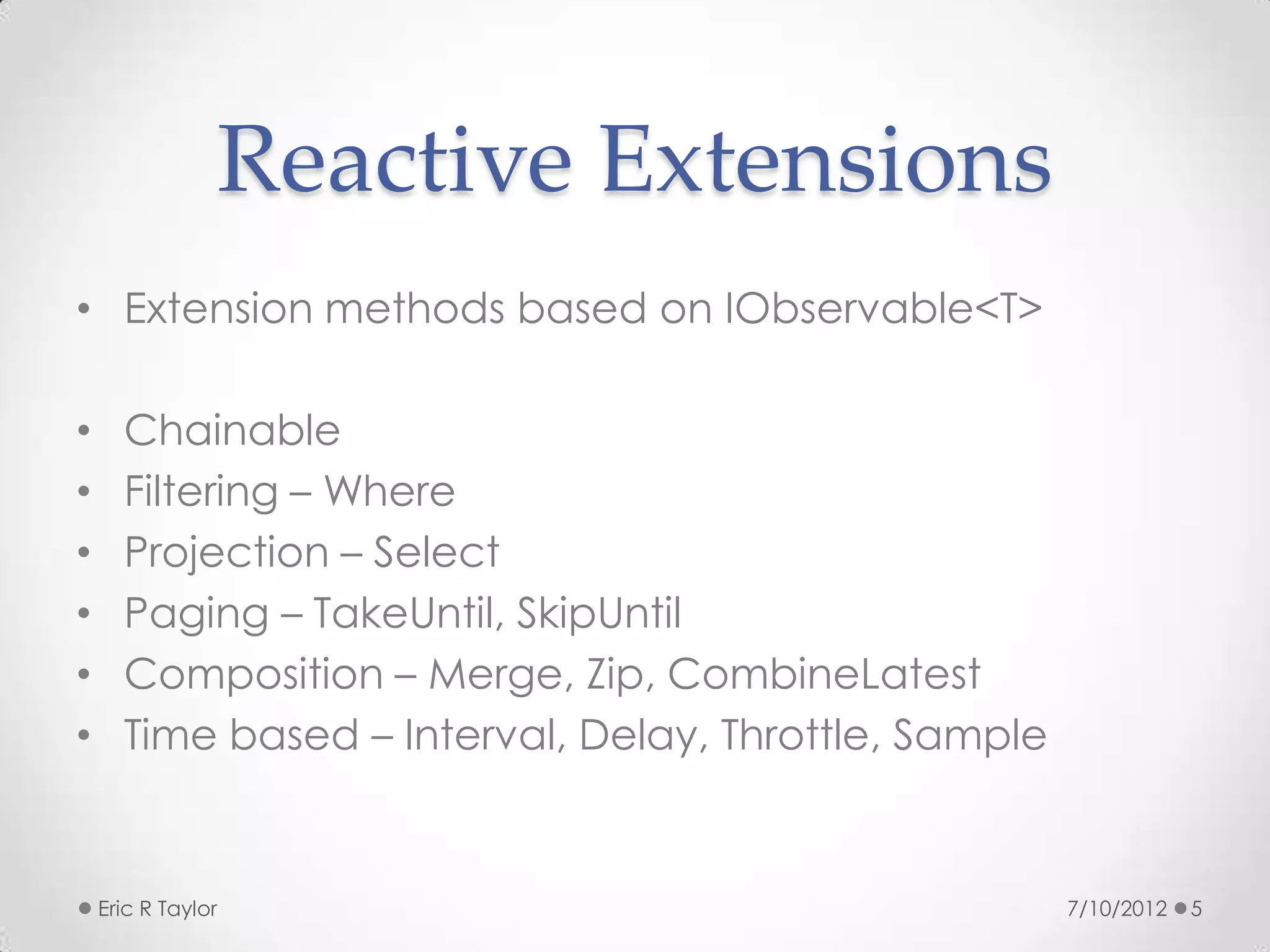 Reactive Extensions
• Extension methods based on IObservable<T>

•     Chainable
•     Filtering – Where
•     Projection – Select
•     Paging – TakeUntil, SkipUntil
•     Composition – Merge, Zip, CombineLatest
•     Time based – Interval, Delay, Throttle, Sample


    Eric R Taylor                                      7/10/2012   5
 