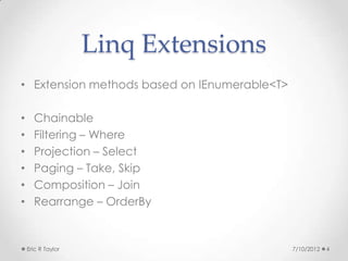 Linq Extensions
• Extension methods based on IEnumerable<T>

•     Chainable
•     Filtering – Where
•     Projection – Select
•     Paging – Take, Skip
•     Composition – Join
•     Rearrange – OrderBy


    Eric R Taylor                             7/10/2012   4
 