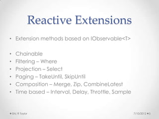 Reactive Extensions
• Extension methods based on IObservable<T>

•     Chainable
•     Filtering – Where
•     Projection – Select
•     Paging – TakeUntil, SkipUntil
•     Composition – Merge, Zip, CombineLatest
•     Time based – Interval, Delay, Throttle, Sample


    Eric R Taylor                                      7/10/2012   5
 