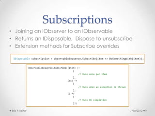 Subscriptions
• Joining an IObserver to an IObservable
• Returns an IDisposable, Dispose to unsubscribe
• Extension methods for Subscribe overrides




 Eric R Taylor                                 7/10/2012   9
 