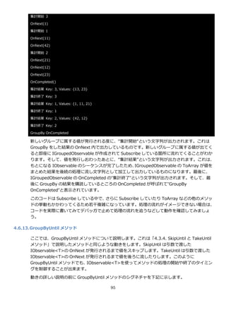 集計開始 3

      OnNext(1)

      集計開始 1

      OnNext(11)

      OnNext(42)

      集計開始 2

      OnNext(21)

      OnNext(12)

      OnNext(23)

      OnCompleted()

      集計結果 Key: 3, Values: {13, 23}

      集計終了 Key: 3

      集計結果 Key: 1, Values: {1, 11, 21}

      集計終了 Key: 1

      集計結果 Key: 2, Values: {42, 12}

      集計終了 Key: 2

      GroupBy OnCompleted

      新しいグループに属する値が発行される度に、“集計開始“という文字列が出力されます。これは
      GroupBy をした結果の OnNext 内で出力しているものです。新しいグループに属する値が出てく
      ると即座に IGroupedObservable が作成されて Subscribe している箇所に流れてくることがわか
      ります。そして、値を発行しおわったあとに、“集計結果”という文字列が出力されます。これは、
      もとになる IObservable のシーケンスが完了したため、         IGroupedObservable の ToArray が値を
      まとめた結果を後続の処理に流し文字列として加工して出力しているものになります。最後に、
      IGroupedObservable の OnCompleted の”集計終了”という文字列が出力されます。そして、最
      後に GroupBy の結果を購読しているところの OnCompleted が呼ばれて”GroupBy
      OnCompleted”と表示されています。

      このコードは Subscribe している中で、さらに Subscribe していたり ToArray などの他のメソッ
      ドの挙動もかかわってくるため若干複雑になっています。処理の流れが゗メージできない場合は、
      コードを実際に書いてみてデバッガで止めて処理の流れを追うなどして動作を確認してみましょ
      う。

4.6.13. GroupByUntil メソッド

      ここでは、GroupByUntil メソッドについて説明します。これは「4.3.4. SkipUntil と TakeUntil
      メソッド」で説明したメソッドと同じような動きをします。SkipUntil は引数で渡した
      IObservable<T>の OnNext が発行されるまで値をスキップします。TakeUntil は引数で渡した
      IObservable<T>の OnNext が発行されるまで値を後ろに流したりします。このように
      GroupByUntil メソッドでも、   IObservable<T>を使ってメソッドの処理の開始や終了のタ゗ミン
      グを制御することが出来ます。

      動きの詳しい説明の前に GroupByUntil メソッドのシグネチャを下記に示します。

                                         95
 