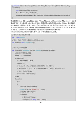 public static IObservable<IGroupedObservable<TKey, TSource>> GroupByUntil<TSource, TKey,
 TDuration>(

       this IObservable<TSource> source,

       Func<TSource, TKey> keySelector,

       Func<IGroupedObservable<TKey, TSource>, IObservable<TDuration>> durationSelector

 )

第三引数に Func<IGroupedObservable<TKey, TSource>, IObservable<TDuration>>という
型のデリゲートを受け取っているところが、理解に苦しむ点だと思います。これは、第二引数の
keySelector で選択された値で新しいグループが出来たときに呼び出されるデリゲートになりま
す。 そのため引数がグループを表す IGroupedObservable<TKey, TSource>になります。           そして、
戻り値で、このグループの集計を終了するきっかけを OnNext で通知する
IObservable<TDuration>を返します。コード例を下記に示します。
 // 値をランダムで出したいので

 var r = new Random();

 // グループピングの終了を通知するための IObservable

 var duration = new Subject<Unit>();



 // GroupByUntil の使用例

 var subscriber = Observable.Interval(TimeSpan.FromMilliseconds(500))

     // 500 ミリ秒間隔で乱数発生

     .Select(_ => r.Next(1000))

     .GroupByUntil(

        // 1 の位の数でグルーピング

        l => l % 10,

        // duration で OnNext が発行されるまでの間グルーピングをする。

        // 全てのグループに対して、同じ IObservable を返しているので、同じタ゗ミングで

        // グルーピングが終わる。

        l => duration.AsObservable())

     // 購読

     .Subscribe(

        g =>

        {

             // GroupBy の OnNext の処理

             Console.WriteLine("集計開始 {0}", g.Key);

             // 値を集計 配列にまとめて

             g.ToArray()

                   // ,区切りの文字列にして

                   .Select(array => string.Join(", ", array))

                                                 96
 