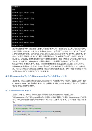 集計開始 9

      end

      集計結果 Key: 2, Values: {112}

      集計終了 Key: 2

      集計結果 Key: 7, Values: {357}

      集計終了 Key: 7

      集計結果 Key: 8, Values: {598}

      集計終了 Key: 8

      集計結果 Key: 0, Values: {850}

      集計終了 Key: 0

      集計結果 Key: 4, Values: {644}

      集計終了 Key: 4

      集計結果 Key: 9, Values: {699}

      集計終了 Key: 9

      長い実行結果ですが、実行後暫く放置して Enter を押して、その後 end と入力して Enter を押し
      た実行結果になります。一度 Enter を押してグルーピングが終了したあとにも、新たにグルーピ
      ングが行われています。これはもとになる Observable.Interval が終了していないためです。グ
      ルーピングが一旦終了したあとに、         新たに値が発行されるため再度グルーピングが行われます。       こ
      のように、GroupBy では素直に書けない一定間隔でのグルーピングなどが GroupByUntil では行
      えます。このように、GroupBy では素直に書けない一定間隔でのグルーピングなどが
      GroupByUntil では行えます。また、今回の例では全ての IGroupedObservable に対して同じ
      IObservable を返していたため、全てのグルーピングの終了タ゗ミングが同じになっていました
      が、IGroupedObservable ごとに異なる IObservable を返すことで、グルーピングの終了タ゗ミ
      ングをグループごとに指定することも出来ます。

4.7. IObservable<T>から IEnumerable<T>への変換メソッド

      ここでは、IObservable<T>から IEnumerable<T>への変換メソッドについて説明します。既存
      の IEnumerable<T>を受け取るメソッドとの連携に使えるかもしれませんが、使いどころは書い
      ている私もよくわかりません。

4.7.1. ToEnumerable メソッド

      このメソッドは、単純に IObservable<T>から IEnumerable<T>へ変換します。
      ToEnumerable<T>で IEnumerable<T>に変換した後に発行された値が IEnumerable<T>に流
      れて、OnCompleted で IEnumerable<T>のシーケンスも終了します。コード例を下記に示しま
      す。
        var s = new Subject<int>();

        // 進捗状況を管理するための WaitHandle

        var gate = new EventWaitHandle(false, EventResetMode.AutoReset);

        Observable.Start(() =>

                                                  99
 