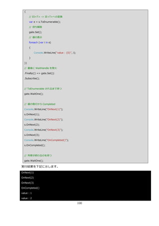{

       // IO<T> -> IE<T>への変換

       var e = s.ToEnumerable();

       // 待ち解除

       gate.Set();

       // 値の表示

       foreach (var i in e)

       {

            Console.WriteLine("value : {0}", i);

       }

  })

  // 最後に WaitHandle を発火

  .Finally(() => gate.Set())

  .Subscribe();



  // ToEnumerable されるまで待つ

  gate.WaitOne();



  // 値の発行から Completed

  Console.WriteLine("OnNext(1)");

  s.OnNext(1);

  Console.WriteLine("OnNext(2)");

  s.OnNext(2);

  Console.WriteLine("OnNext(3)");

  s.OnNext(3);

  Console.WriteLine("OnCompleted()");

  s.OnCompleted();



  // 列挙が終わるのを待つ

  gate.WaitOne();

実行結果を下記に示します。
OnNext(1)

OnNext(2)

OnNext(3)

OnCompleted()

value : 1

value : 2

                                                   100
 