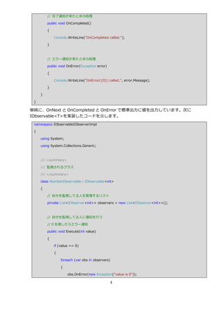 // 完了通知が来たときの処理

         public void OnCompleted()

         {

             Console.WriteLine("OnCompleted called.");

         }



         // エラー通知が来たときの処理

         public void OnError(Exception error)

         {

             Console.WriteLine("OnError({0}) called.", error.Message);

         }

     }

 }

単純に、OnNext と OnCompleted と OnError で標準出力に値を出力しています。次に
IObservable<T>を実装したコードを示します。
 namespace IObservableIObserverImpl

 {

     using System;

     using System.Collections.Generic;



     /// <summary>

     /// 監視されるクラス

     /// </summary>

     class NumberObservable : IObservable<int>

     {

         // 自分を監視してる人を管理するリスト

         private List<IObserver<int>> observers = new List<IObserver<int>>();



         // 自分を監視してる人に通知を行う

         // 0 を渡したらエラー通知

         public void Execute(int value)

         {

             if (value == 0)

             {

                 foreach (var obs in observers)

                 {

                     obs.OnError(new Exception("value is 0"));

                                                4
 
