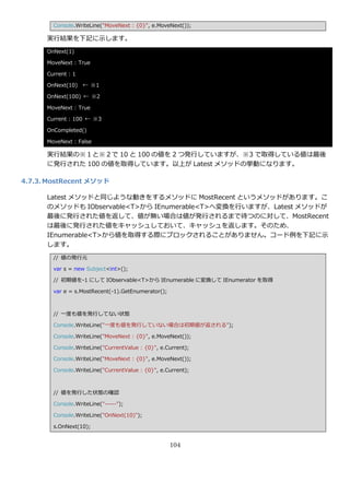 Console.WriteLine("MoveNext : {0}", e.MoveNext());

      実行結果を下記に示します。
      OnNext(1)

      MoveNext : True

      Current : 1

      OnNext(10) ← ※1

      OnNext(100) ← ※2

      MoveNext : True

      Current : 100 ← ※3

      OnCompleted()

      MoveNext : False

      実行結果の※１と※２で 10 と 100 の値を 2 つ発行していますが、※3 で取得している値は最後
      に発行された 100 の値を取得しています。以上が Latest メソッドの挙動になります。

4.7.3. MostRecent メソッド

      Latest メソッドと同じような動きをするメソッドに MostRecent というメソッドがあります。こ
      のメソッドも IObservable<T>から IEnumerable<T>へ変換を行いますが、Latest メソッドが
      最後に発行された値を返して、値が無い場合は値が発行されるまで待つのに対して、MostRecent
      は最後に発行された値をキャッシュしておいて、キャッシュを返します。そのため、
      IEnumerable<T>から値を取得する際にブロックされることがありません。コード例を下記に示
      します。
        // 値の発行元

        var s = new Subject<int>();

        // 初期値を-1 にして IObservable<T>から IEnumerable に変換して IEnumerator を取得

        var e = s.MostRecent(-1).GetEnumerator();



        // 一度も値を発行してない状態

        Console.WriteLine("一度も値を発行していない場合は初期値が返される");

        Console.WriteLine("MoveNext : {0}", e.MoveNext());

        Console.WriteLine("CurrentValue : {0}", e.Current);

        Console.WriteLine("MoveNext : {0}", e.MoveNext());

        Console.WriteLine("CurrentValue : {0}", e.Current);



        // 値を発行した状態の確認

        Console.WriteLine("-----");

        Console.WriteLine("OnNext(10)");

        s.OnNext(10);


                                                    104
 