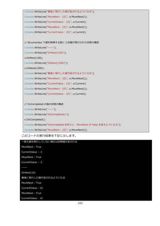 Console.WriteLine("最後に発行した値が返されるようになる");

  Console.WriteLine("MoveNext : {0}", e.MoveNext());

  Console.WriteLine("CurrentValue : {0}", e.Current);

  Console.WriteLine("MoveNext : {0}", e.MoveNext());

  Console.WriteLine("CurrentValue : {0}", e.Current);



  // IEnumerator で値を取得する前に 2 回値が発行された状態の確認

  Console.WriteLine("-----");

  Console.WriteLine("OnNext(100)");

  s.OnNext(100);

  Console.WriteLine("OnNext(1000)");

  s.OnNext(1000);

  Console.WriteLine("最後に発行した値が返されるようになる");

  Console.WriteLine("MoveNext : {0}", e.MoveNext());

  Console.WriteLine("CurrentValue : {0}", e.Current);

  Console.WriteLine("MoveNext : {0}", e.MoveNext());

  Console.WriteLine("CurrentValue : {0}", e.Current);



  // OnCompleted の後の状態の確認

  Console.WriteLine("-----");

  Console.WriteLine("OnCompleted()");

  s.OnCompleted();

  Console.WriteLine("OnCompleted を呼ぶと、MoveNext が False を返すようになる");

  Console.WriteLine("MoveNext : {0}", e.MoveNext());

このコードの実行結果を下記に示します。
一度も値を発行していない場合は初期値が返される

MoveNext : True

CurrentValue : -1

MoveNext : True

CurrentValue : -1

-----

OnNext(10)

最後に発行した値が返されるようになる

MoveNext : True

CurrentValue : 10

MoveNext : True

CurrentValue : 10

                                             105
 