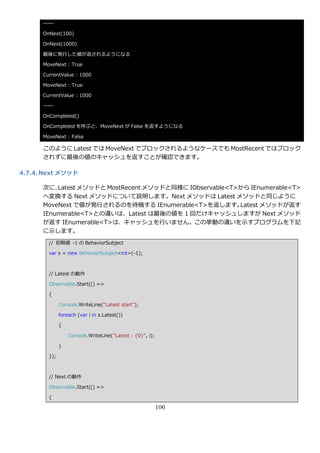 -----

      OnNext(100)

      OnNext(1000)

      最後に発行した値が返されるようになる

      MoveNext : True

      CurrentValue : 1000

      MoveNext : True

      CurrentValue : 1000

      -----

      OnCompleted()

      OnCompleted を呼ぶと、MoveNext が False を返すようになる

      MoveNext : False

      このように Latest では MoveNext でブロックされるようなケースでも MostRecent ではブロック
      されずに最後の値のキャッシュを返すことが確認できます。

4.7.4. Next メソッド

      次に、 Latest メソッドと MostRecent メソッドと同様に IObservable<T>から IEnumerable<T>
      へ変換する Next メソッドについて説明します。Next メソッドは Latest メソッドと同じように
      MoveNext で値が発行されるのを待機する IEnumerable<T>を返します。       Latest メソッドが返す
      IEnumerable<T>との違いは、Latest は最後の値を 1 回だけキャッシュしますが Next メソッド
      が返す IEnumerable<T>は、キャッシュを行いません。この挙動の違いを示すプログラムを下記
      に示します。
        // 初期値 -1 の BehaviorSubject

        var s = new BehaviorSubject<int>(-1);



        // Latest の動作

        Observable.Start(() =>

        {

              Console.WriteLine("Latest start");

              foreach (var i in s.Latest())

              {

                  Console.WriteLine("Latest : {0}", i);

              }

        });



        // Next の動作

        Observable.Start(() =>

        {

                                                          106
 