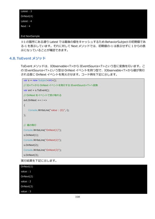 Latest : 3

     OnNext(4)

     Latest : 4

     Next : 4



     End NextSample

     ※1 の箇所にある通り Latest では最後の値をキャッシュするため BehaviorSubject の初期値であ
     る-1 を表示しています。それに対して Next メソッドでは、初期値の-1 は表示せずに 1 からの表
     示になっていることが確認できます。

4.8. ToEvent メソッド

     ToEvent メソッドは、IObservable<T>から IEventSource<T>という型に変換を行います。こ
     の IEventSource<T>という型は OnNext ゗ベントを持つ型で、IObservable<T>から値が発行
     される度に OnNext ゗ベントを発火させます。コード例を下記に示します。
       var s = new Subject<int>();

       // IO<T>から OnNext ゗ベントを発行する IEventSourct<T>へ変換

       var evt = s.ToEvent();

       // OnNext を゗ベントで受け取れる

       evt.OnNext += i =>

       {

            Console.WriteLine("value : {0}", i);

       };



       // 値の発行

       Console.WriteLine("OnNext(1)");

       s.OnNext(1);

       Console.WriteLine("OnNext(2)");

       s.OnNext(2);

       Console.WriteLine("OnNext(3)");

       s.OnNext(3);

     実行結果を下記に示します。
     OnNext(1)

     value : 1

     OnNext(2)

     value : 2

     OnNext(3)

     value : 3

                                                   108
 