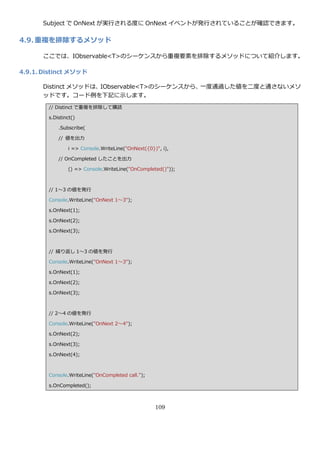 Subject で OnNext が実行される度に OnNext ゗ベントが発行されていることが確認できます。

4.9. 重複を排除するメソッド

      ここでは、IObservable<T>のシーケンスから重複要素を排除するメソッドについて紹介します。

4.9.1. Distinct メソッド

      Distinct メソッドは、IObservable<T>のシーケンスから、一度通過した値を二度と通さないメソ
      ッドです。コード例を下記に示します。
        // Distinct で重複を排除して購読

        s.Distinct()

            .Subscribe(

            // 値を出力

                i => Console.WriteLine("OnNext({0})", i),

            // OnCompleted したことを出力

                () => Console.WriteLine("OnCompleted()"));



        // 1～3 の値を発行

        Console.WriteLine("OnNext 1～3");

        s.OnNext(1);

        s.OnNext(2);

        s.OnNext(3);



        // 繰り返し 1～3 の値を発行

        Console.WriteLine("OnNext 1～3");

        s.OnNext(1);

        s.OnNext(2);

        s.OnNext(3);



        // 2～4 の値を発行

        Console.WriteLine("OnNext 2～4");

        s.OnNext(2);

        s.OnNext(3);

        s.OnNext(4);



        Console.WriteLine("OnCompleted call.");

        s.OnCompleted();



                                                   109
 