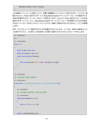 IEqualityComparer<TKey> comparer

 )

この各種オーバーロードを使うことで、柔軟に重複値のフゖルタリングを行えます。ここでは、最
後の Func<T, TKey>型のデリゲートと IEqualityComparer<T>゗ンターフェースの実装クラス
の両方を指定するオーバーロードのコード例を示します。Func<T, TKey>型のデリゲートのみを
指定するオーバーロードと、IEqualityComparer<T>゗ンターフェースの実装クラスのみを指定
するオーバーロードのサンプルコードについては、           単純に引数が少ないだけなので、    ここでは割愛
します。

まず、サンプルコードで使用するクラスの定義を下記に示します。ここでは、名前と年齢をもった
人を表すクラスと、int 型を 1 の位を除いた状態で比較するクラスの２つのコードを示します。
 /// <summary>

 /// 人

 /// </summary>

 class Person

 {

     public int Age { get; set; }

     public string Name { get; set; }

     public override string ToString()

     {

          return string.Format("{0}: {1}歳", this.Name, this.Age);

     }

 }



 /// <summary>

 /// 1 の位を省いた状態で比較を行う。

 /// </summary>

 public class GenerationEqualityComparer : IEqualityComparer<int>

 {

     /// <summary>

     /// 1 の位を除いた数が等しければ true を返す

     /// </summary>

     public bool Equals(int x, int y)

     {

          return (x / 10) == (y / 10);

     }



     public int GetHashCode(int obj)


                                             111
 