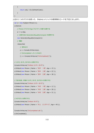 {

         return (obj / 10).GetHashCode();

     }

 }

上記の 2 つのクラスを使った、Distinct メソッドの使用例のコードを下記に示します。
 var s = new Subject<Person>();

 s.Distinct(

     // Person クラスの Age プロパテゖの値で比較する

     p => p.Age,

     // 比較方法は GenerationEqualityComparer を使用する

     new GenerationEqualityComparer())

     // 購読

     .Subscribe(

         // 値を出力

         p => Console.WriteLine(p),

         // OnCompleted したことを出力

         () => Console.WriteLine("OnCompleted()"));



 // 10 代, 20 代, 30 代の人を発行する

 Console.WriteLine("OnNext 10 代～30 代");

 s.OnNext(new Person { Name = "田中      一郎", Age = 15 });

 s.OnNext(new Person { Name = "田中      二郎", Age = 22 });

 s.OnNext(new Person { Name = "田中      三郎", Age = 38 });



 // 別の名前, 年齢の 10 代, 20 代, 30 代の人を発行する

 Console.WriteLine("OnNext 10 代～30 代");

 s.OnNext(new Person { Name = "木村      一郎", Age = 12 });

 s.OnNext(new Person { Name = "木村      二郎", Age = 28 });

 s.OnNext(new Person { Name = "木村      三郎", Age = 31 });



 // 40 代の人を発行する

 Console.WriteLine("OnNext 40 代");

 s.OnNext(new Person { Name = "井上      エリザベス", Age = 49 });



 Console.WriteLine("OnCompleted call.");

 s.OnCompleted();



                                            112
 