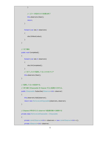 }



        // エラーが起きたので処理は終了

        this.observers.Clear();

        return;

    }



    foreach (var obs in observers)

    {

        obs.OnNext(value);

    }

}



// 完了通知

public void Completed()

{

    foreach (var obs in observers)

    {

        obs.OnCompleted();

    }

    // 完了したので監視してる人たちをクリゕ

    this.observers.Clear();

}



// 監視してる人を追加する。

// 戻り値の IDisposable を Dispose すると監視から外れる。

public IDisposable Subscribe(IObserver<int> observer)

{

    this.observers.Add(observer);

    return new RemoveListDisposable(observers, observer);

}



// Dispose が呼ばれたら observer を監視対象から削除する

private class RemoveListDisposable : IDisposable

{

    private List<IObserver<int>> observers = new List<IObserver<int>>();

    private IObserver<int> observer;

                                       5
 
