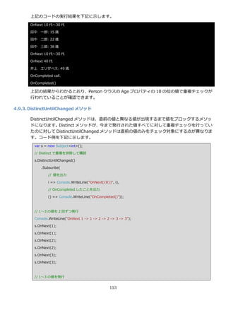 上記のコードの実行結果を下記に示します。
      OnNext 10 代～30 代

      田中 一郎: 15 歳

      田中 二郎: 22 歳

      田中 三郎: 38 歳

      OnNext 10 代～30 代

      OnNext 40 代

      井上 エリザベス: 49 歳

      OnCompleted call.

      OnCompleted()

      上記の結果からわかるとおり、Person クラスの Age プロパテゖの 10 の位の値で重複チェックが
      行われていることが確認できます。

4.9.3. DistinctUntilChanged メソッド

      DistinctUntilChanged メソッドは、直前の値と異なる値が出現するまで値をブロックするメソッ
      ドになります。Distinct メソッドが、今まで発行された値すべてに対して重複チェックを行ってい
      たのに対して DistinctUntilChanged メソッドは直前の値のみをチェック対象にする点が異なりま
      す。コード例を下記に示します。
        var s = new Subject<int>();

        // Distinct で重複を排除して購読

        s.DistinctUntilChanged()

            .Subscribe(

                // 値を出力

                i => Console.WriteLine("OnNext({0})", i),

                // OnCompleted したことを出力

                () => Console.WriteLine("OnCompleted()"));



        // 1～3 の値を 2 回ずつ発行

        Console.WriteLine("OnNext 1 -> 1 -> 2 -> 2 -> 3 -> 3");

        s.OnNext(1);

        s.OnNext(1);

        s.OnNext(2);

        s.OnNext(2);

        s.OnNext(3);

        s.OnNext(3);



        // 1～3 の値を発行


                                                   113
 