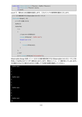 public static IObservable<IList<TSource>> Buffer<TSource>(
             this IObservable<TSource> source,
             int count)

count で、値をまとめる個数を指定します。このメソッドの使用例を書きに示します。
    // 1～10 の値を発行する IObservable<int>のシーケンス

    Observable.Range(1, 10)

       // 3 つずつの値に分ける

       .Buffer(3)

       .Subscribe(

           l =>

           {

                  // IList<int>の内容を出力

                  Console.WriteLine("-- Buffer start");

                  foreach (var i in l)

                  {

                      Console.WriteLine(i);

                  }

           },

           // 完了

           () => Console.WriteLine("OnCompleted"));

Observable.Range を使って 1～10 の 10 個の値を発行する IObservable<int>のシーケンスを
作成して Buffer(3)で 3 つずつ値をまとめています。順当にいくと、１つ値が余ってしまいます。
その値がどのように扱われるのかに注意して下記実行結果を確認してください。
-- Buffer start

1

2

3

-- Buffer start

4

5

6

-- Buffer start

7

8

9

-- Buffer start

10


                                                   115
 