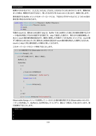 OnCompleted

結果からわかるように、(1,2,3), (4,5,6), (7,8,9), (10)のようにまとめられています。最後のあ
まった数は、無視されるのではなく、      残ったものだけを IList<int>にまとめて、    後続に流します。

数を指定する Buffer メソッドのオーバーロードには、下記のシグネチャのように 2 つの int 型の
数を受け取るものがあります。
    public static IObservable<IList<TSource>> Buffer<TSource>(
             this IObservable<TSource> source,
             int count,
             int skip)

引数の count は、値をまとめる数で skip は、Buffer でまとめ終わった後に次の値を収集するスタ
ート地点を何処にするのか指定する引数です。skip で指定した数だけ、発行される値を無視した
あとに count 個の値を集め始めます。最初に使用した引数が１つの Buffer メソッドは、count 個
ずつ値をまとめたあとの、      次に値をまとめ始める起点が count 個の値を飛ばした個所になるため、
count と skip に同じ値を指定した場合と等しくなります。

このオーバーロードのコード例を下記に示します。
    // 1～10 の値を発行する IObservable<int>のシーケンス

    Observable.Range(1, 10)

       // 3 つずつの値に分けて、値は 2 つ飛ばし

       .Buffer(3, 2)

       .Subscribe(

           l =>

           {

                  // IList<int>の内容を出力

                  Console.WriteLine("-- Buffer start");

                  foreach (var i in l)

                  {

                      Console.WriteLine(i);

                  }

           },

           // 完了

           () => Console.WriteLine("OnCompleted"));

Observable.Range メソッドを使用して 1～10 の 10 個の値を発行する IObservable<int>のシ
ーケンスを作成して、Buffer(3, 2)の呼び出しで 3 こずつ、値は 2 つ飛ばしでまとめています。実
行結果を下記に示します。
-- Buffer start

1

2

3

                                                   116
 