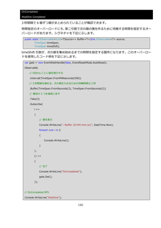 OnCompleted

WaitOne Completed

3 秒間隔で 6 個ずつ値がまとめられていることが確認できます。

時間指定のオーバーロードにも、第二引数で次の値の塊を作るために待機する時間を指定するオー
バーロードがあります。シグネチャを下記に示します。
  public static IObservable<IList<TSource>> Buffer<T>(this IObservable<T> source,
           TimeSpan timeSpan,
           TimeSpan timeShift);

timeShift 引数が、次の値を集め始めるまでの時間を指定する箇所になります。このオーバーロー
ドを使用したコード例を下記に示します。
  var gate = new EventWaitHandle(false, EventResetMode.AutoReset);

  Observable

     // 500ms ごとに値を発行する

     .Interval(TimeSpan.FromMilliseconds(500))

     // 3 秒間値を溜める。次の値をためるための待機時間は 2 秒

     .Buffer(TimeSpan.FromSeconds(3), TimeSpan.FromSeconds(2))

     // 最初の 3 つを後続に流す

     .Take(3)

     .Subscribe(

         l =>

         {

               // 値を表示

               Console.WriteLine("--Buffer {0:HH:mm:ss}", DateTime.Now);

               foreach (var i in l)

               {

                   Console.WriteLine(i);

               }

         },

         () =>

         {

               // 完了

               Console.WriteLine("OnCompleted");

               gate.Set();

         });



  // OnCompleted 待ち

  Console.WriteLine("WaitOne");


                                            120
 